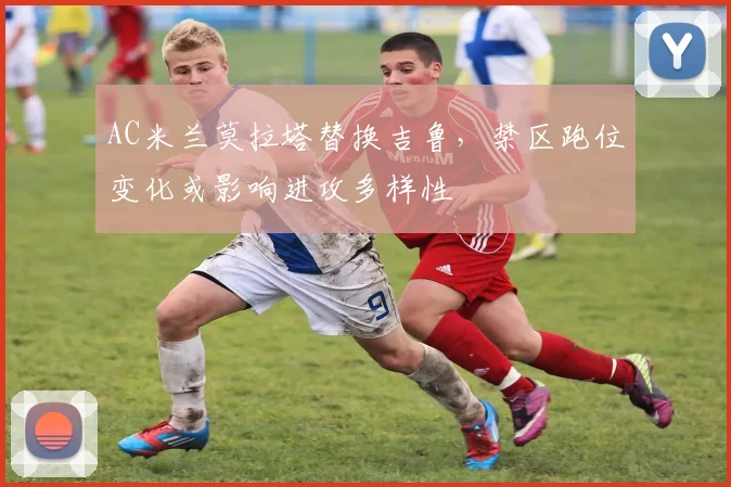 AC米兰莫拉塔替换吉鲁，禁区跑位变化或影响进攻多样性