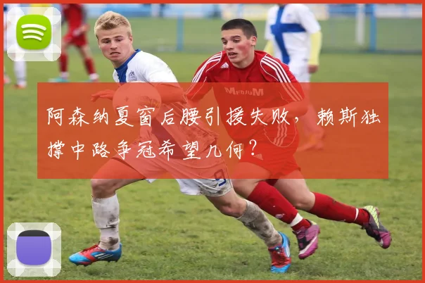 阿森纳夏窗后腰引援失败，赖斯独撑中路争冠希望几何？
