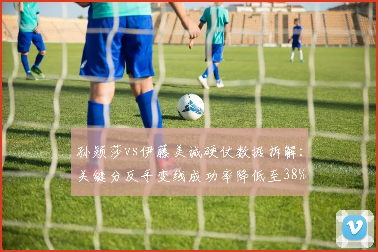 孙颖莎vs伊藤美诚硬仗数据拆解：关键分反手变线成功率降低至38%