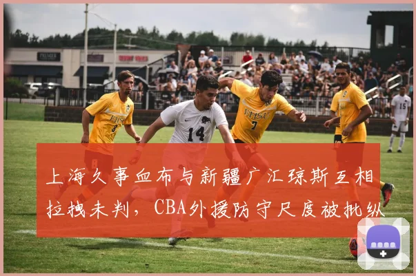 上海久事血布与新疆广汇琼斯互相拉拽未判，CBA外援防守尺度被批纵容脏动作