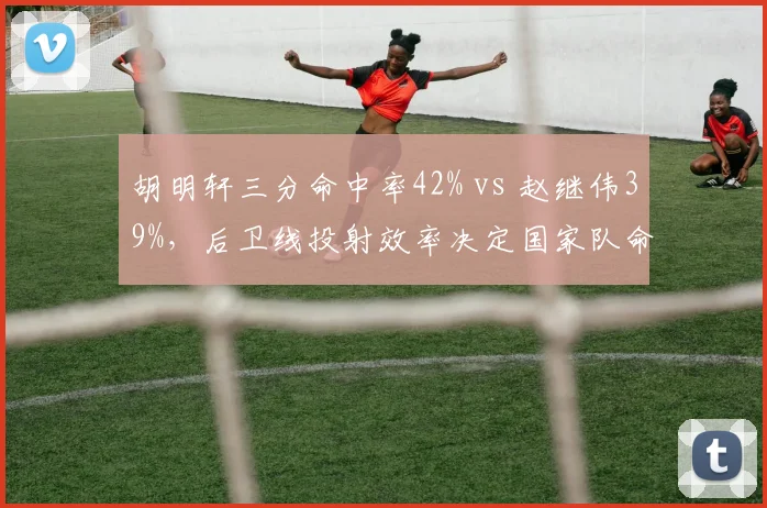 胡明轩三分命中率42% vs 赵继伟39%，后卫线投射效率决定国家队命运